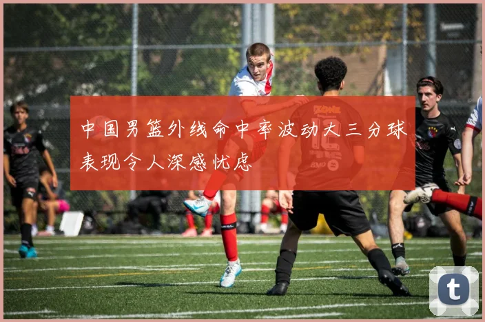 中国男篮外线命中率波动大三分球表现令人深感忧虑