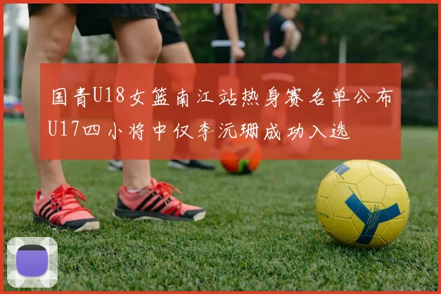 国青U18女篮南江站热身赛名单公布U17四小将中仅李沅珊成功入选
