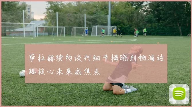 萨拉赫续约谈判细节揭晓利物浦边路核心未来成焦点