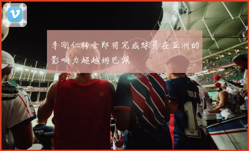 李刚仁转会即将完成球员在亚洲的影响力超越姆巴佩