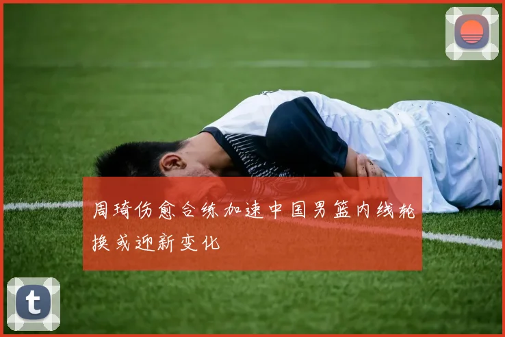 周琦伤愈合练加速中国男篮内线轮换或迎新变化