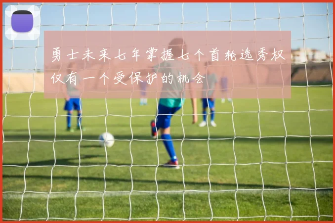 勇士未来七年掌握七个首轮选秀权仅有一个受保护的机会
