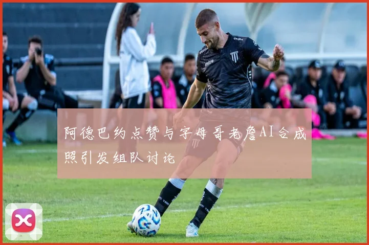 阿德巴约点赞与字母哥老詹AI合成照引发组队讨论
