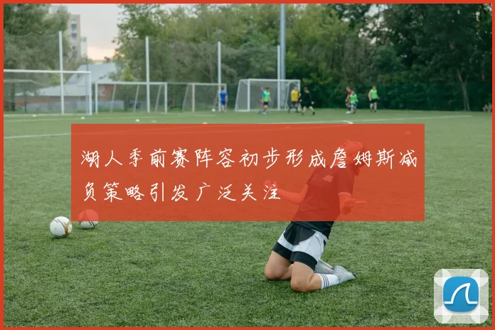 湖人季前赛阵容初步形成詹姆斯减负策略引发广泛关注