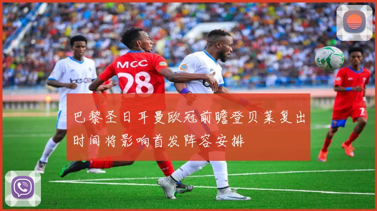 巴黎圣日耳曼欧冠前瞻登贝莱复出时间将影响首发阵容安排